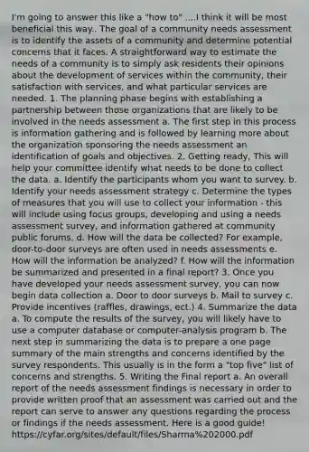 I'm going to answer this like a "how to" ....I think it will be most beneficial this way.. The goal of a community needs assessment is to identify the assets of a community and determine potential concerns that it faces. A straightforward way to estimate the needs of a community is to simply ask residents their opinions about the development of services within the community, their satisfaction with services, and what particular services are needed. 1. The planning phase begins with establishing a partnership between those organizations that are likely to be involved in the needs assessment a. The first step in this process is information gathering and is followed by learning more about the organization sponsoring the needs assessment an identification of goals and objectives. 2. Getting ready, This will help your committee identify what needs to be done to collect the data. a. Identify the participants whom you want to survey. b. Identify your needs assessment strategy c. Determine the types of measures that you will use to collect your information - this will include using focus groups, developing and using a needs assessment survey, and information gathered at community public forums. d. How will the data be collected? For example, door-to-door surveys are often used in needs assessments e. How will the information be analyzed? f. How will the information be summarized and presented in a final report? 3. Once you have developed your needs assessment survey, you can now begin data collection a. Door to door surveys b. Mail to survey c. Provide incentives (raffles, drawings, ect.) 4. Summarize the data a. To compute the results of the survey, you will likely have to use a computer database or computer-analysis program b. The next step in summarizing the data is to prepare a one page summary of the main strengths and concerns identified by the survey respondents. This usually is in the form a "top five" list of concerns and strengths. 5. Writing the Final report a. An overall report of the needs assessment findings is necessary in order to provide written proof that an assessment was carried out and the report can serve to answer any questions regarding the process or findings if the needs assessment. Here is a good guide! https://cyfar.org/sites/default/files/Sharma%202000.pdf