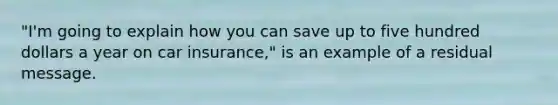 "I'm going to explain how you can save up to five hundred dollars a year on car insurance," is an example of a residual message.