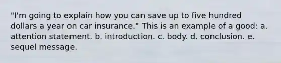 "I'm going to explain how you can save up to five hundred dollars a year on car insurance." This is an example of a good: a. attention statement. b. introduction. c. body. d. conclusion. e. sequel message.