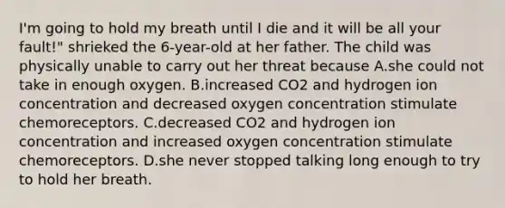 I'm going to hold my breath until I die and it will be all your fault!" shrieked the 6-year-old at her father. The child was physically unable to carry out her threat because A.she could not take in enough oxygen. B.increased CO2 and hydrogen ion concentration and decreased oxygen concentration stimulate chemoreceptors. C.decreased CO2 and hydrogen ion concentration and increased oxygen concentration stimulate chemoreceptors. D.she never stopped talking long enough to try to hold her breath.