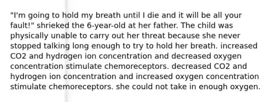 "I'm going to hold my breath until I die and it will be all your fault!" shrieked the 6-year-old at her father. The child was physically unable to carry out her threat because she never stopped talking long enough to try to hold her breath. increased CO2 and hydrogen ion concentration and decreased oxygen concentration stimulate chemoreceptors. decreased CO2 and hydrogen ion concentration and increased oxygen concentration stimulate chemoreceptors. she could not take in enough oxygen.