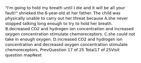 "I'm going to hold my breath until I die and it will be all your fault!" shrieked the 6-year-old at her father. The child was physically unable to carry out her threat because A.she never stopped talking long enough to try to hold her breath. B.decreased CO2 and hydrogen ion concentration and increased oxygen concentration stimulate chemoreceptors. C.she could not take in enough oxygen. D.increased CO2 and hydrogen ion concentration and decreased oxygen concentration stimulate chemoreceptors. PrevQuestion 17 of 25 Total17 of 25Visit question mapNext