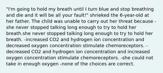 "I'm going to hold my breath until I turn blue and stop breathing and die and it will be all your fault!" shrieked the 6-year-old at her father. The child was unable to carry out her threat because -she never stopped talking long enough to try to hold her breath.she never stopped talking long enough to try to hold her breath. -increased CO2 and hydrogen ion concentration and decreased oxygen concentration stimulate chemoreceptors. -decreased CO2 and hydrogen ion concentration and increased oxygen concentration stimulate chemoreceptors. -she could not take in enough oxygen -none of the choices are correct.