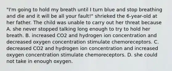 "I'm going to hold my breath until I turn blue and stop breathing and die and it will be all your fault!" shrieked the 6-year-old at her father. The child was unable to carry out her threat because A. she never stopped talking long enough to try to hold her breath. B. increased CO2 and hydrogen ion concentration and decreased oxygen concentration stimulate chemoreceptors. C. decreased CO2 and hydrogen ion concentration and increased oxygen concentration stimulate chemoreceptors. D. she could not take in enough oxygen.