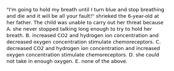 "I'm going to hold my breath until I turn blue and stop breathing and die and it will be all your fault!" shrieked the 6-year-old at her father. The child was unable to carry out her threat because A. she never stopped talking long enough to try to hold her breath. B. increased CO2 and hydrogen ion concentration and decreased oxygen concentration stimulate chemoreceptors. C. decreased CO2 and hydrogen ion concentration and increased oxygen concentration stimulate chemoreceptors. D. she could not take in enough oxygen. E. none of the above.