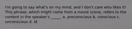 i'm going to say what's on my mind, and I don't care who likes it! This phrase, which might come from a movie scene, refers to the content in the speaker's _____. a. preconscious b. conscious c. unconscious d. Id