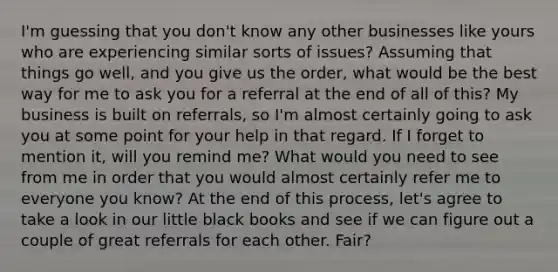 I'm guessing that you don't know any other businesses like yours who are experiencing similar sorts of issues? Assuming that things go well, and you give us the order, what would be the best way for me to ask you for a referral at the end of all of this? My business is built on referrals, so I'm almost certainly going to ask you at some point for your help in that regard. If I forget to mention it, will you remind me? What would you need to see from me in order that you would almost certainly refer me to everyone you know? At the end of this process, let's agree to take a look in our little black books and see if we can figure out a couple of great referrals for each other. Fair?