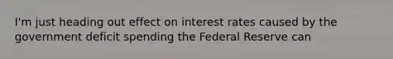 I'm just heading out effect on interest rates caused by the government deficit spending the Federal Reserve can