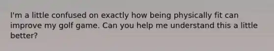 I'm a little confused on exactly how being physically fit can improve my golf game. Can you help me understand this a little better?