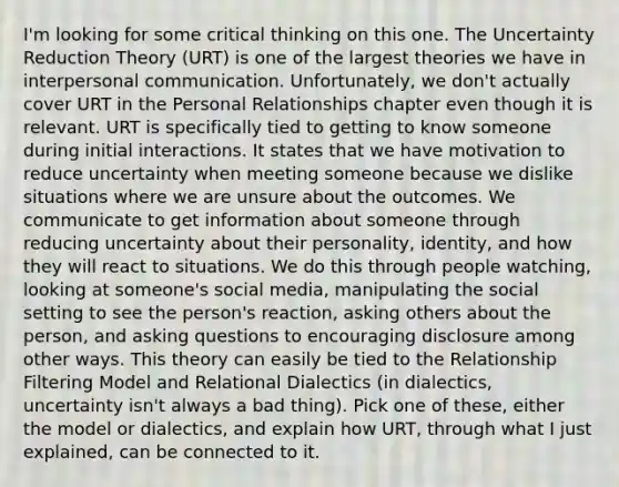 I'm looking for some critical thinking on this one. The Uncertainty Reduction Theory (URT) is one of the largest theories we have in <a href='https://www.questionai.com/knowledge/kYcZI9dsWF-interpersonal-communication' class='anchor-knowledge'>interpersonal communication</a>. Unfortunately, we don't actually cover URT in the Personal Relationships chapter even though it is relevant. URT is specifically tied to getting to know someone during initial interactions. It states that we have motivation to reduce uncertainty when meeting someone because we dislike situations where we are unsure about the outcomes. We communicate to get information about someone through reducing uncertainty about their personality, identity, and how they will react to situations. We do this through people watching, looking at someone's social media, manipulating the social setting to see the person's reaction, asking others about the person, and <a href='https://www.questionai.com/knowledge/kcqzz1sAJu-asking-questions' class='anchor-knowledge'>asking questions</a> to encouraging disclosure among other ways. This theory can easily be tied to the Relationship Filtering Model and Relational Dialectics (in dialectics, uncertainty isn't always a bad thing). Pick one of these, either the model or dialectics, and explain how URT, through what I just explained, can be connected to it.