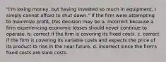 "I'm losing money, but having invested so much in equipment, I simply cannot afford to shut down." If the firm were attempting to maximize profit, this decision may be a. incorrect because a firm experiencing economic losses should never continue to operate. b. correct if the firm is covering its fixed costs. c. correct if the firm is covering its variable costs and expects the price of its product to rise in the near future. d. incorrect since the firm's fixed costs are sunk costs.