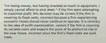 "I'm losing money, but having invested so much in equipment, I simply cannot afford to shut down." If the firm were attempting to maximize profit, this decision may be correct if the firm is covering its fixed costs. incorrect because a firm experiencing economic losses should never continue to operate; it is contrary to the idea of profit maximization. correct if the firm is covering its variable costs and expects the price of its product to rise in the near future. incorrect since the firm's fixed costs are sunk costs.