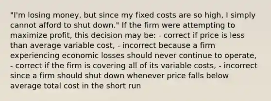 "I'm losing money, but since my fixed costs are so high, I simply cannot afford to shut down." If the firm were attempting to maximize profit, this decision may be: - correct if price is less than average variable cost, - incorrect because a firm experiencing economic losses should never continue to operate, - correct if the firm is covering all of its variable costs, - incorrect since a firm should shut down whenever price falls below average total cost in the short run