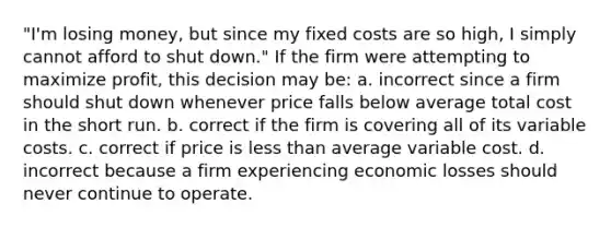 ​"I'm losing money, but since my fixed costs are so high, I simply cannot afford to shut down." If the firm were attempting to maximize profit, this decision may be: a. ​incorrect since a firm should shut down whenever price falls below average total cost in the short run. b. ​correct if the firm is covering all of its variable costs. c. ​correct if price is less than average variable cost. d. ​incorrect because a firm experiencing economic losses should never continue to operate.