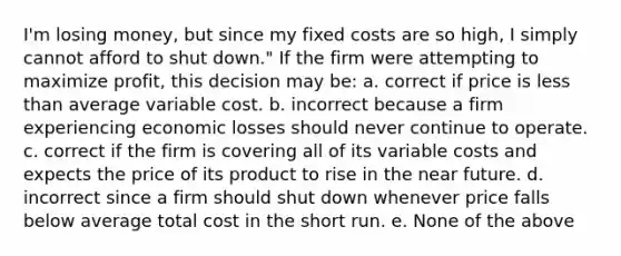 I'm losing money, but since my fixed costs are so high, I simply cannot afford to shut down." If the firm were attempting to maximize profit, this decision may be: a. correct if price is <a href='https://www.questionai.com/knowledge/k7BtlYpAMX-less-than' class='anchor-knowledge'>less than</a> average variable cost. b. incorrect because a firm experiencing economic losses should never continue to operate. c. correct if the firm is covering all of its variable costs and expects the price of its product to rise in <a href='https://www.questionai.com/knowledge/k3kaQH73w3-the-near-future' class='anchor-knowledge'>the near future</a>. d. incorrect since a firm should shut down whenever price falls below average total cost in the short run. e. None of the above