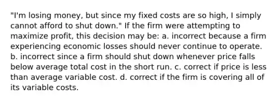 "I'm losing money, but since my fixed costs are so high, I simply cannot afford to shut down." If the firm were attempting to maximize profit, this decision may be: a. ​incorrect because a firm experiencing economic losses should never continue to operate. b. ​incorrect since a firm should shut down whenever price falls below average total cost in the short run. c. ​correct if price is less than average variable cost. d. ​correct if the firm is covering all of its variable costs.