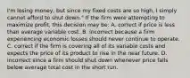 I'm losing money, but since my fixed costs are so high, I simply cannot afford to shut down." If the firm were attempting to maximize profit, this decision may be: A. correct if price is less than average variable cost. B. incorrect because a firm experiencing economic losses should never continue to operate. C. correct if the firm is covering all of its variable costs and expects the price of its product to rise in the near future. D. incorrect since a firm should shut down whenever price falls below average total cost in the short run.