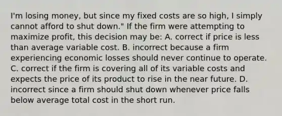 I'm losing money, but since my fixed costs are so high, I simply cannot afford to shut down." If the firm were attempting to maximize profit, this decision may be: A. correct if price is less than average variable cost. B. incorrect because a firm experiencing economic losses should never continue to operate. C. correct if the firm is covering all of its variable costs and expects the price of its product to rise in the near future. D. incorrect since a firm should shut down whenever price falls below average total cost in the short run.