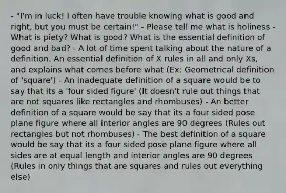- "I'm in luck! I often have trouble knowing what is good and right, but you must be certain!" - Please tell me what is holiness - What is piety? What is good? What is the essential definition of good and bad? - A lot of time spent talking about the nature of a definition. An essential definition of X rules in all and only Xs, and explains what comes before what (Ex: Geometrical definition of 'square') - An inadequate definition of a square would be to say that its a 'four sided figure' (It doesn't rule out things that are not squares like rectangles and rhombuses) - An better definition of a square would be say that its a four sided pose plane figure where all interior angles are 90 degrees (Rules out rectangles but not rhombuses) - The best definition of a square would be say that its a four sided pose plane figure where all sides are at equal length and interior angles are 90 degrees (Rules in only things that are squares and rules out everything else)