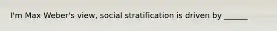 I'm Max Weber's view, social stratification is driven by ______