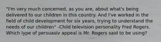 "I'm very much concerned, as you are, about what's being delivered to our children in this country. And I've worked in the field of child development for six years, trying to understand the needs of our children" -Child television personality Fred Rogers. Which lype of persuasiv appeal is Mr. Rogers said to be using?