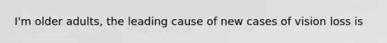 I'm older adults, the leading cause of new cases of vision loss is