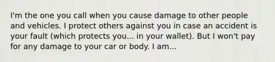 I'm the one you call when you cause damage to other people and vehicles. I protect ​others against you in case an accident is your fault (which protects you... in your wallet). But I won't pay for any damage to your car or body. I am...