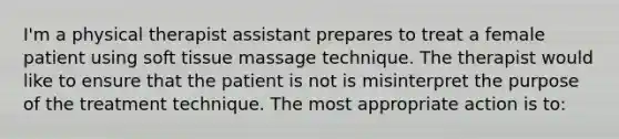 I'm a physical therapist assistant prepares to treat a female patient using soft tissue massage technique. The therapist would like to ensure that the patient is not is misinterpret the purpose of the treatment technique. The most appropriate action is to: