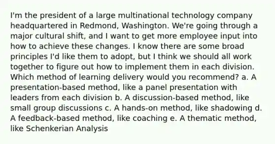 I'm the president of a large multinational technology company headquartered in Redmond, Washington. We're going through a major cultural shift, and I want to get more employee input into how to achieve these changes. I know there are some broad principles I'd like them to adopt, but I think we should all work together to figure out how to implement them in each division. Which method of learning delivery would you recommend? a. A presentation-based method, like a panel presentation with leaders from each division b. A discussion-based method, like small group discussions c. A hands-on method, like shadowing d. A feedback-based method, like coaching e. A thematic method, like Schenkerian Analysis