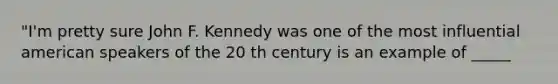 "I'm pretty sure John F. Kennedy was one of the most influential american speakers of the 20 th century is an example of _____