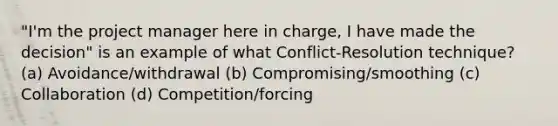 "I'm the project manager here in charge, I have made the decision" is an example of what Conflict-Resolution technique? (a) Avoidance/withdrawal (b) Compromising/smoothing (c) Collaboration (d) Competition/forcing