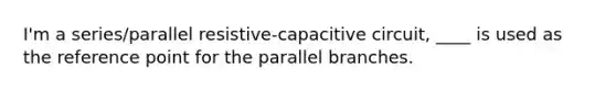 I'm a series/parallel resistive-capacitive circuit, ____ is used as the reference point for the parallel branches.