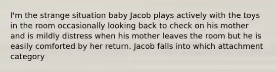 I'm the strange situation baby Jacob plays actively with the toys in the room occasionally looking back to check on his mother and is mildly distress when his mother leaves the room but he is easily comforted by her return. Jacob falls into which attachment category