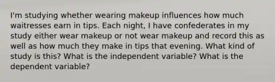 I'm studying whether wearing makeup influences how much waitresses earn in tips. Each night, I have confederates in my study either wear makeup or not wear makeup and record this as well as how much they make in tips that evening. What kind of study is this? What is the independent variable? What is the dependent variable?