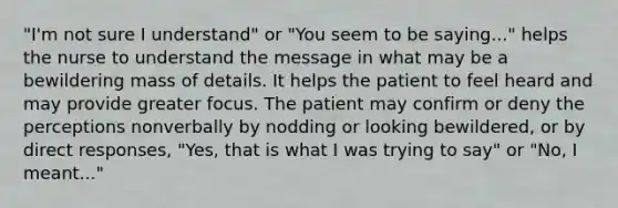 "I'm not sure I understand" or "You seem to be saying..." helps the nurse to understand the message in what may be a bewildering mass of details. It helps the patient to feel heard and may provide greater focus. The patient may confirm or deny the perceptions nonverbally by nodding or looking bewildered, or by direct responses, "Yes, that is what I was trying to say" or "No, I meant..."