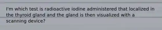 I'm which test is radioactive iodine administered that localized in the thyroid gland and the gland is then visualized with a scanning device?