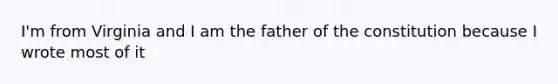 I'm from Virginia and I am the father of the constitution because I wrote most of it