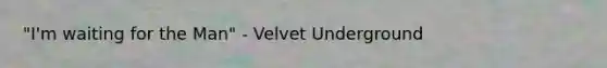 "I'm waiting for the Man" - Velvet Underground