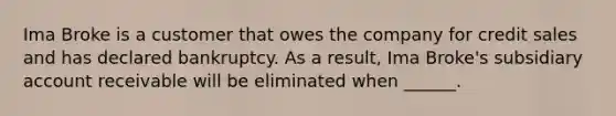 Ima Broke is a customer that owes the company for credit sales and has declared bankruptcy. As a result, Ima Broke's subsidiary account receivable will be eliminated when ______.