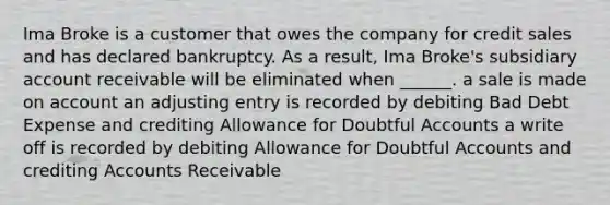 Ima Broke is a customer that owes the company for credit sales and has declared bankruptcy. As a result, Ima Broke's subsidiary account receivable will be eliminated when ______. a sale is made on account an adjusting entry is recorded by debiting Bad Debt Expense and crediting Allowance for Doubtful Accounts a write off is recorded by debiting Allowance for Doubtful Accounts and crediting Accounts Receivable