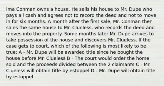 Ima Conman owns a house. He sells his house to Mr. Dupe who pays all cash and agrees not to record the deed and not to move in for six months. A month after the first sale, Mr. Conman then sales the same house to Mr. Clueless, who records the deed and moves into the property. Some months later Mr. Dupe arrives to take possession of the house and discovers Mr. Clueless. If the case gets to court, which of the following is most likely to be true: A - Mr. Dupe will be awarded title since he bought the house before Mr. Clueless B - The court would order the home sold and the proceeds divided between the 2 claimants C - Mr. Clueless will obtain title by estoppel D - Mr. Dupe will obtain title by estoppel