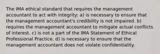 The IMA ethical standard that requires the management accountant to act with integrity: a) is necessary to ensure that the management accountant's credibility is not impaired. b) requires the management accountant to mitigate actual conflicts of interest. c) is not a part of the IMA Statement of Ethical Professional Practice. d) is necessary to ensure that the management accountant does not violate confidentiality.