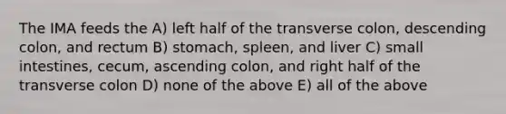 The IMA feeds the A) left half of the transverse colon, descending colon, and rectum B) stomach, spleen, and liver C) small intestines, cecum, ascending colon, and right half of the transverse colon D) none of the above E) all of the above