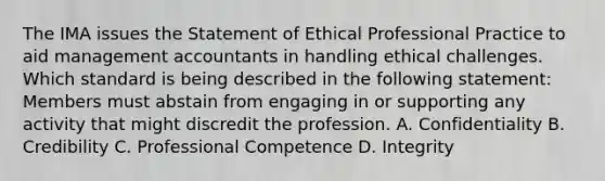 The IMA issues the Statement of Ethical Professional Practice to aid management accountants in handling ethical challenges. Which standard is being described in the following​ statement: Members must abstain from engaging in or supporting any activity that might discredit the profession. A. Confidentiality B. Credibility C. Professional Competence D. Integrity