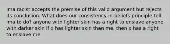 Ima racist accepts the premise of this valid argument but rejects its conclusion. What does our consistency-in-beliefs principle tell ima to do? anyone with lighter skin has a right to enslave anyone with darker skin if x has lighter skin than me, then x has a right to enslave me