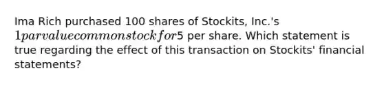 Ima Rich purchased 100 shares of Stockits, Inc.'s 1 par value common stock for5 per share. Which statement is true regarding the effect of this transaction on Stockits' financial statements?