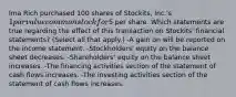 Ima Rich purchased 100 shares of Stockits, Inc.'s 1 par value common stock for5 per share. Which statements are true regarding the effect of this transaction on Stockits' financial statements? (Select all that apply.) -A gain on will be reported on the income statement. -Stockholders' equity on the balance sheet decreases. -Shareholders' equity on the balance sheet increases. -The financing activities section of the statement of cash flows increases. -The investing activities section of the statement of cash flows increases.