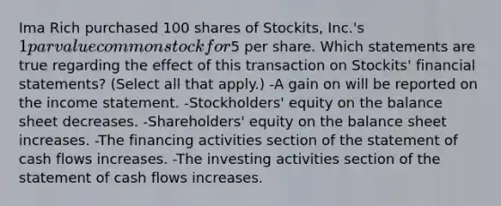 Ima Rich purchased 100 shares of Stockits, Inc.'s 1 par value common stock for5 per share. Which statements are true regarding the effect of this transaction on Stockits' financial statements? (Select all that apply.) -A gain on will be reported on the income statement. -Stockholders' equity on the balance sheet decreases. -Shareholders' equity on the balance sheet increases. -The financing activities section of the statement of cash flows increases. -The investing activities section of the statement of cash flows increases.