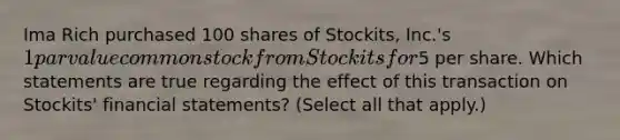 Ima Rich purchased 100 shares of Stockits, Inc.'s 1 par value common stock from Stockits for5 per share. Which statements are true regarding the effect of this transaction on Stockits' <a href='https://www.questionai.com/knowledge/kFBJaQCz4b-financial-statements' class='anchor-knowledge'>financial statements</a>? (Select all that apply.)