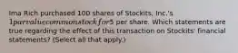 Ima Rich purchased 100 shares of Stockits, Inc.'s 1 par value common stock for5 per share. Which statements are true regarding the effect of this transaction on Stockits' financial statements? (Select all that apply.)